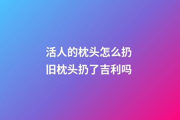活人的枕头怎么扔 旧枕头扔了吉利吗